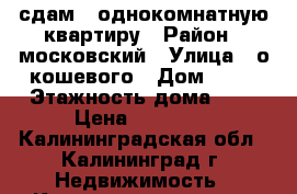 сдам   однокомнатную квартиру › Район ­ московский › Улица ­ о кошевого › Дом ­ 35 › Этажность дома ­ 9 › Цена ­ 12 000 - Калининградская обл., Калининград г. Недвижимость » Квартиры аренда   . Калининградская обл.